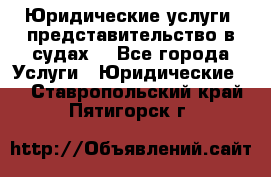 Юридические услуги, представительство в судах. - Все города Услуги » Юридические   . Ставропольский край,Пятигорск г.